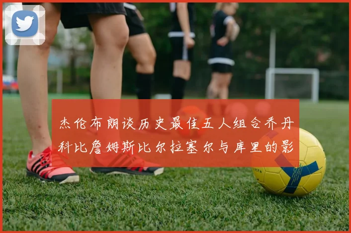 杰伦布朗谈历史最佳五人组合乔丹科比詹姆斯比尔拉塞尔与库里的影响力