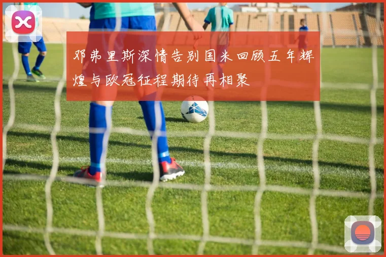 邓弗里斯深情告别国米回顾五年辉煌与欧冠征程期待再相聚