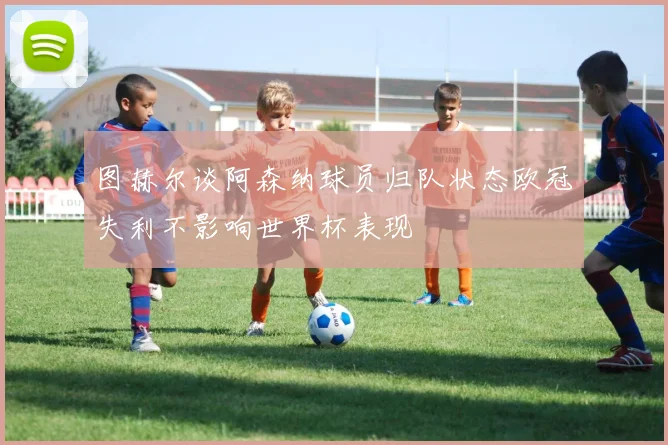 图赫尔谈阿森纳球员归队状态欧冠失利不影响世界杯表现