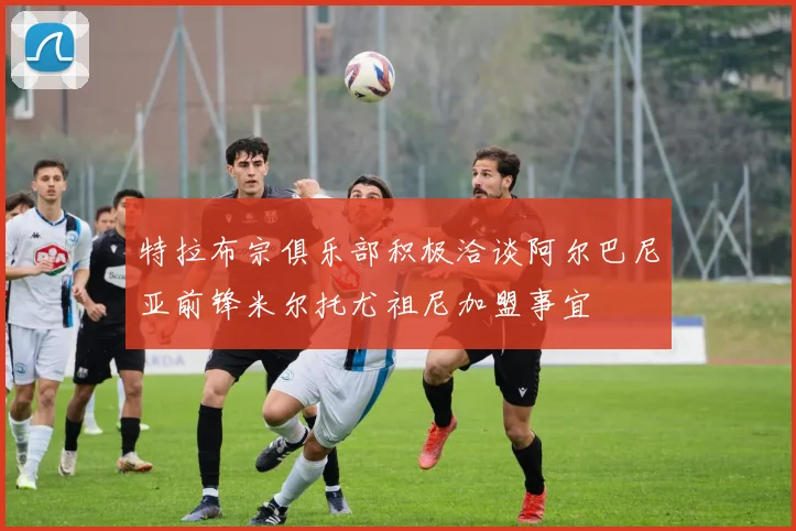 特拉布宗俱乐部积极洽谈阿尔巴尼亚前锋米尔托尤祖尼加盟事宜