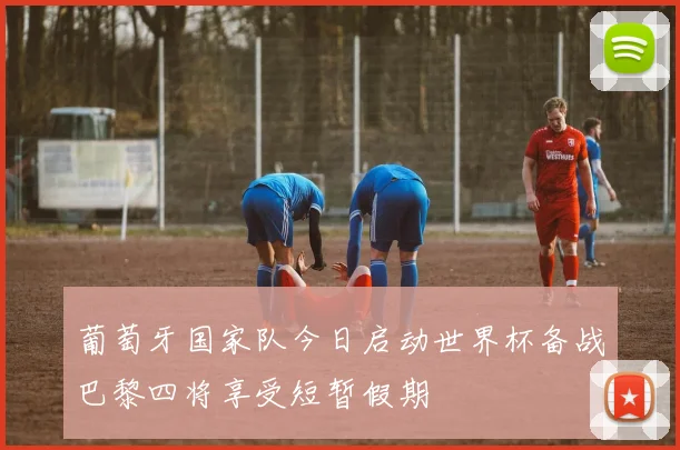 葡萄牙国家队今日启动世界杯备战巴黎四将享受短暂假期