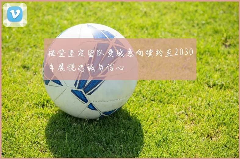 福登坚定留队曼城意向续约至2030年展现忠诚与信心