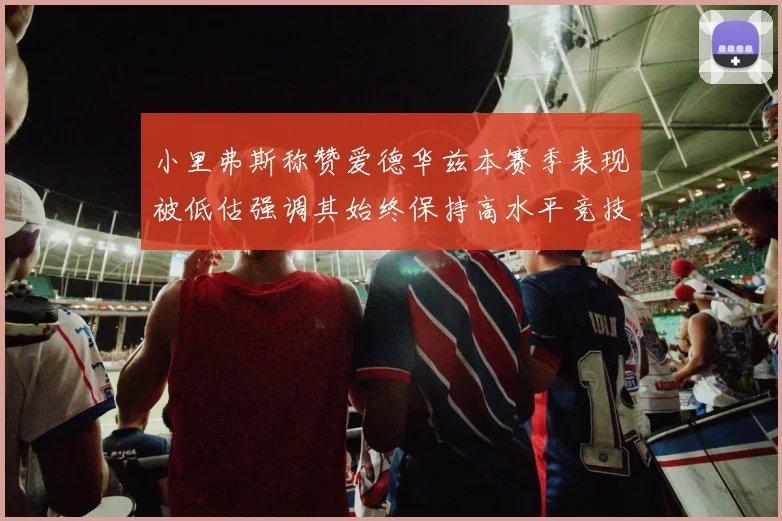 小里弗斯称赞爱德华兹本赛季表现被低估强调其始终保持高水平竞技状态
