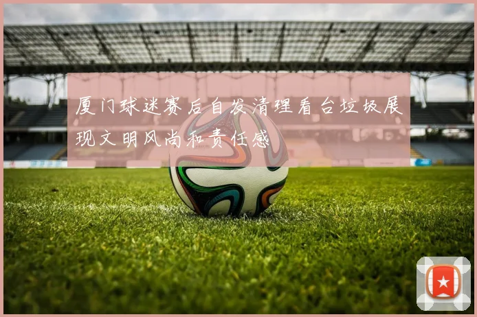 厦门球迷赛后自发清理看台垃圾展现文明风尚和责任感