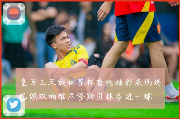 皇马三叉戟世界杯首轮精彩表现姆巴佩双响维尼修斯贝林各进一球