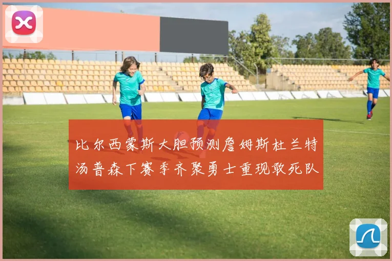 比尔西蒙斯大胆预测詹姆斯杜兰特汤普森下赛季齐聚勇士重现敢死队辉煌