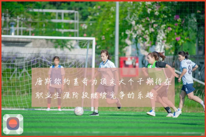 唐斯称约基奇为顶尖大个子期待在职业生涯阶段继续竞争的乐趣
