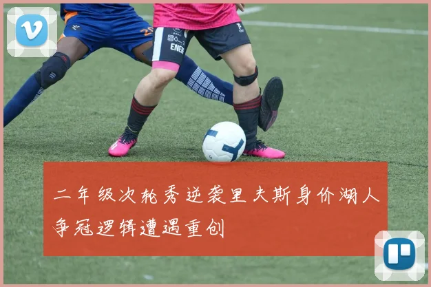 二年级次轮秀逆袭里夫斯身价湖人争冠逻辑遭遇重创