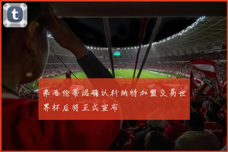 弗洛伦蒂诺确认科纳特加盟交易世界杯后将正式宣布