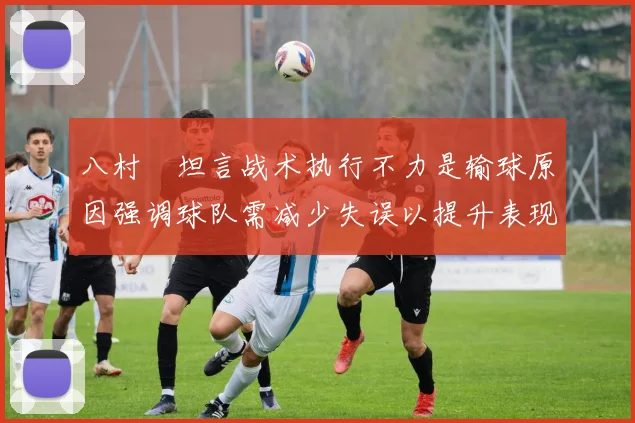 八村塁坦言战术执行不力是输球原因强调球队需减少失误以提升表现