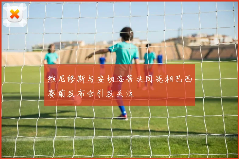 维尼修斯与安切洛蒂共同亮相巴西赛前发布会引发关注