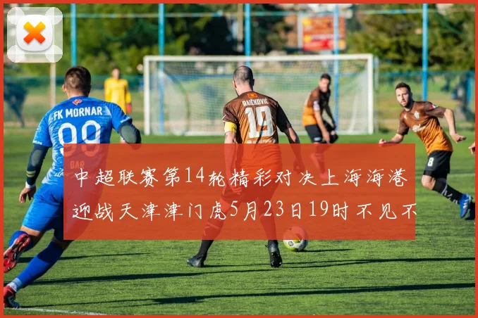 中超联赛第14轮精彩对决上海海港迎战天津津门虎5月23日19时不见不散