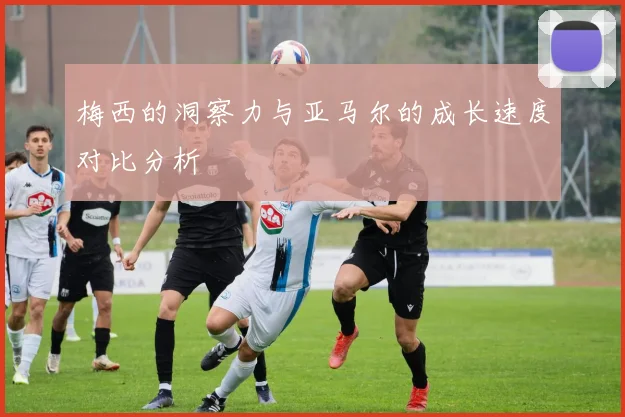 梅西的洞察力与亚马尔的成长速度对比分析