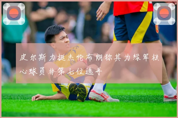皮尔斯力挺杰伦布朗称其为绿军核心球员非第七位选手