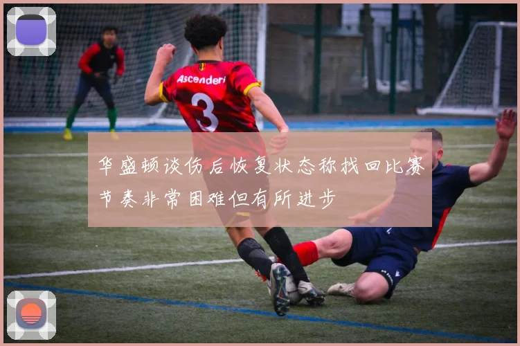 华盛顿谈伤后恢复状态称找回比赛节奏非常困难但有所进步