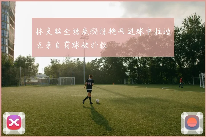 林良铭全场表现惊艳两进球中柱造点亲自罚球被扑救