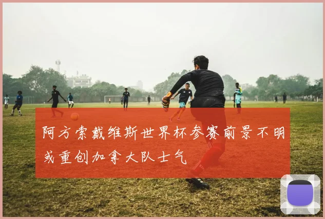阿方索戴维斯世界杯参赛前景不明或重创加拿大队士气